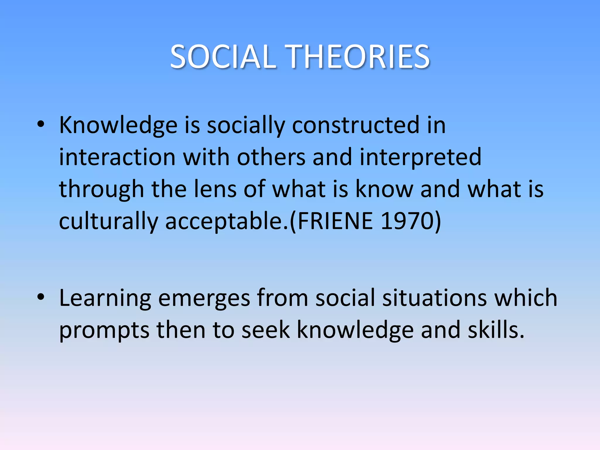 SOCIAL THEORIES
• Knowledge is socially constructed in
interaction with others and interpreted
through the lens of what is know and what is
culturally acceptable.(FRIENE 1970)
• Learning emerges from social situations which
prompts then to seek knowledge and skills.
 
