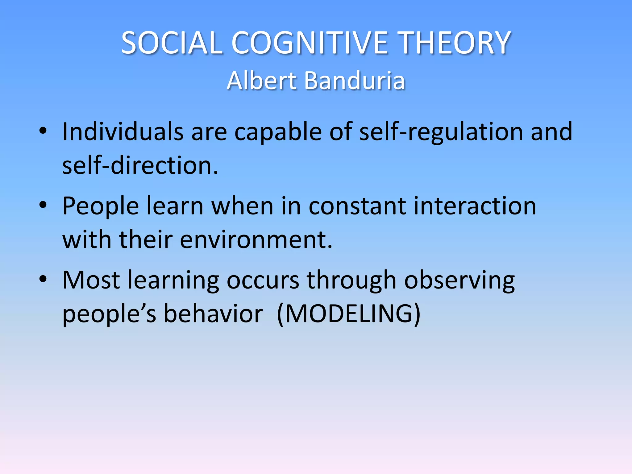 SOCIAL COGNITIVE THEORY
Albert Banduria
• Individuals are capable of self-regulation and
self-direction.
• People learn when in constant interaction
with their environment.
• Most learning occurs through observing
people’s behavior (MODELING)
 