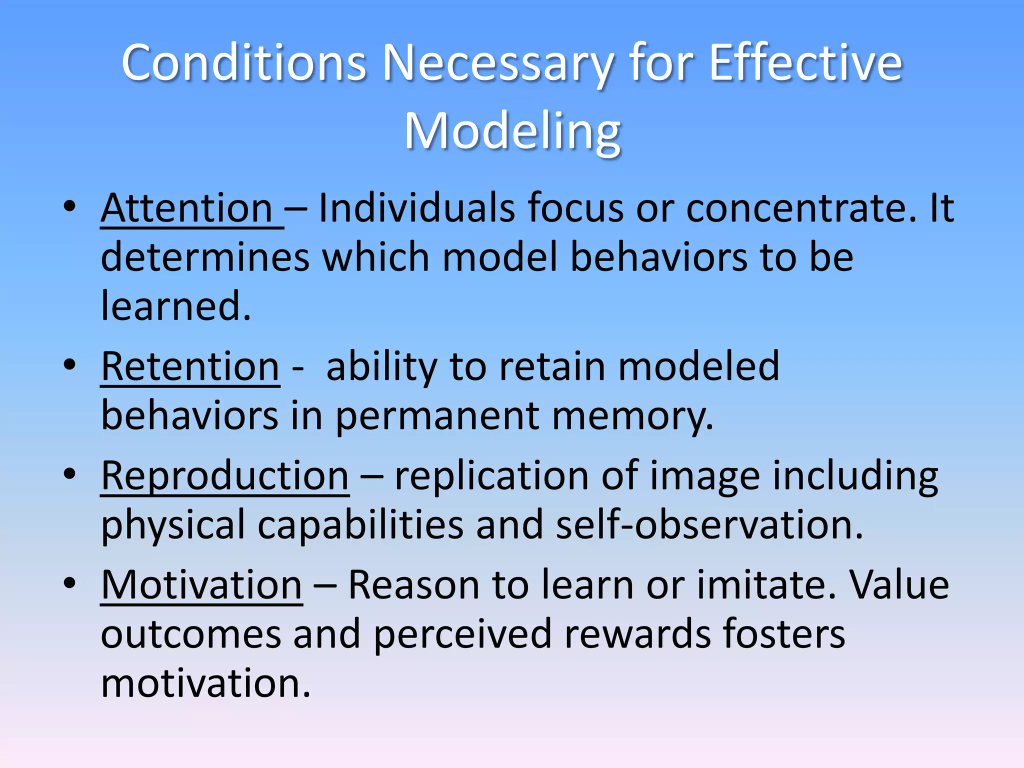 Conditions Necessary for Effective
Modeling
• Attention – Individuals focus or concentrate. It
determines which model behaviors to be
learned.
• Retention - ability to retain modeled
behaviors in permanent memory.
• Reproduction – replication of image including
physical capabilities and self-observation.
• Motivation – Reason to learn or imitate. Value
outcomes and perceived rewards fosters
motivation.
 