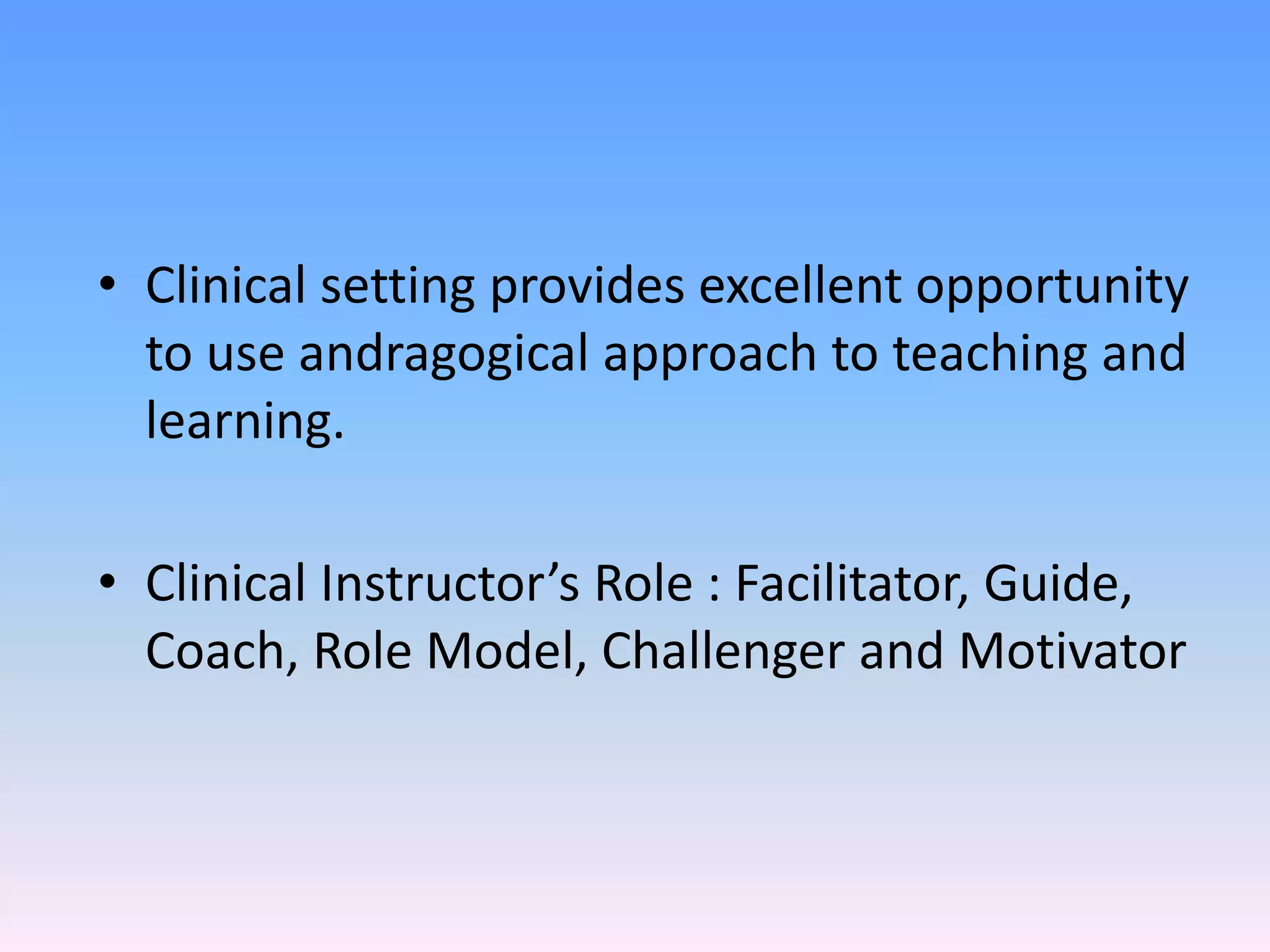 • Clinical setting provides excellent opportunity
to use andragogical approach to teaching and
learning.
• Clinical Instructor’s Role : Facilitator, Guide,
Coach, Role Model, Challenger and Motivator
 