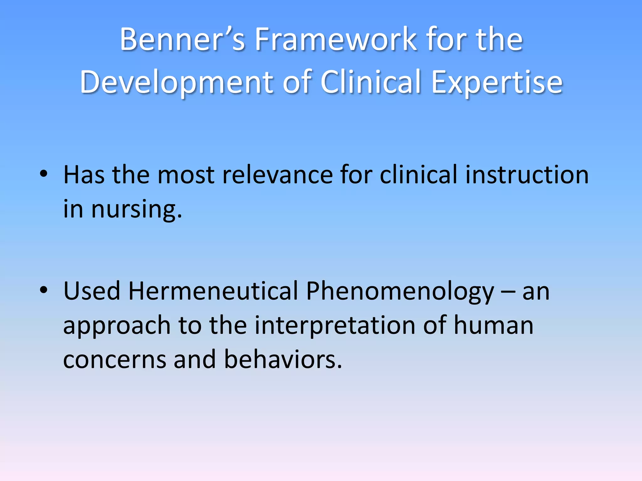 Benner’s Framework for the
Development of Clinical Expertise
• Has the most relevance for clinical instruction
in nursing.
• Used Hermeneutical Phenomenology – an
approach to the interpretation of human
concerns and behaviors.
 