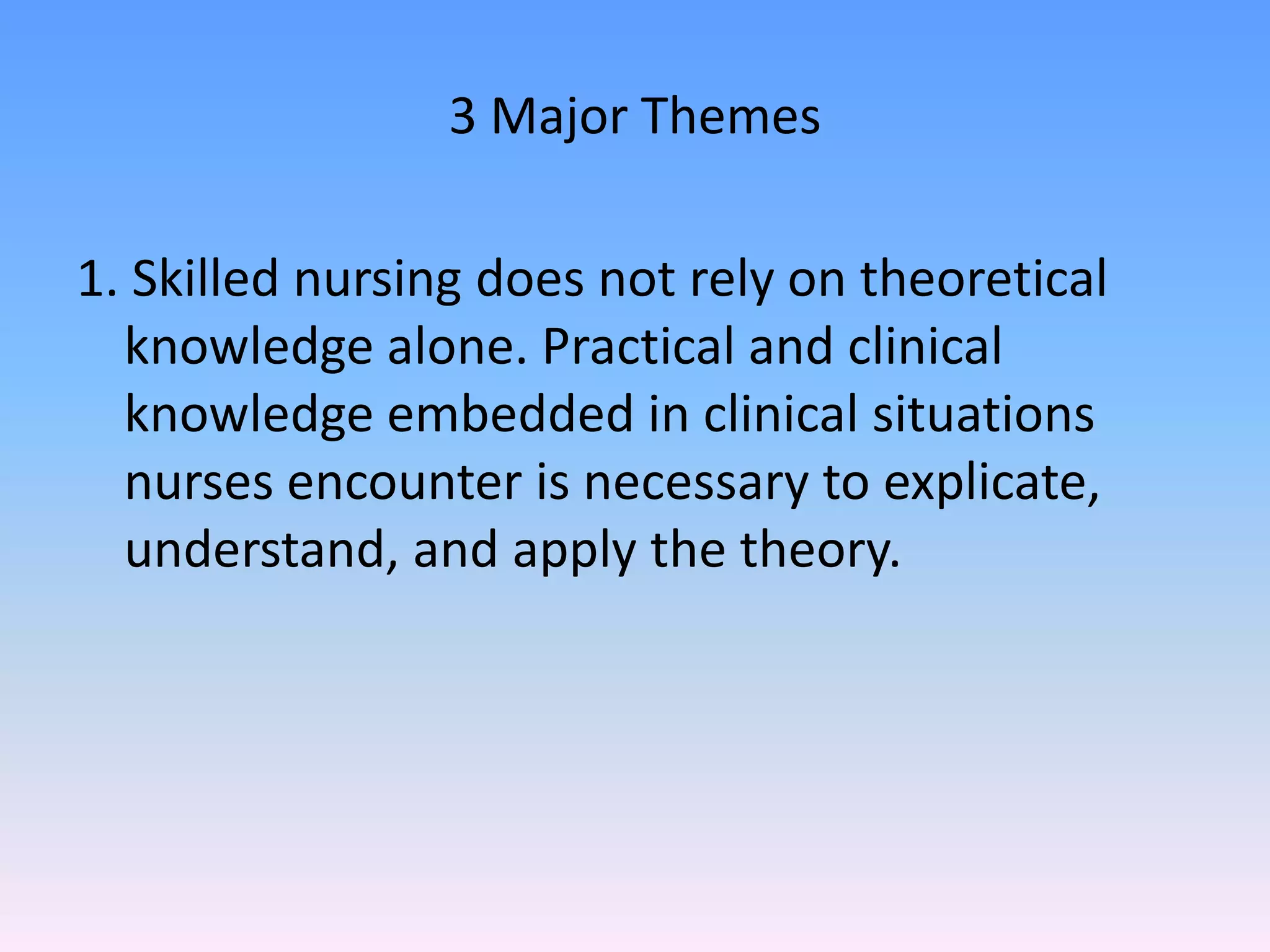 3 Major Themes
1. Skilled nursing does not rely on theoretical
knowledge alone. Practical and clinical
knowledge embedded in clinical situations
nurses encounter is necessary to explicate,
understand, and apply the theory.
 