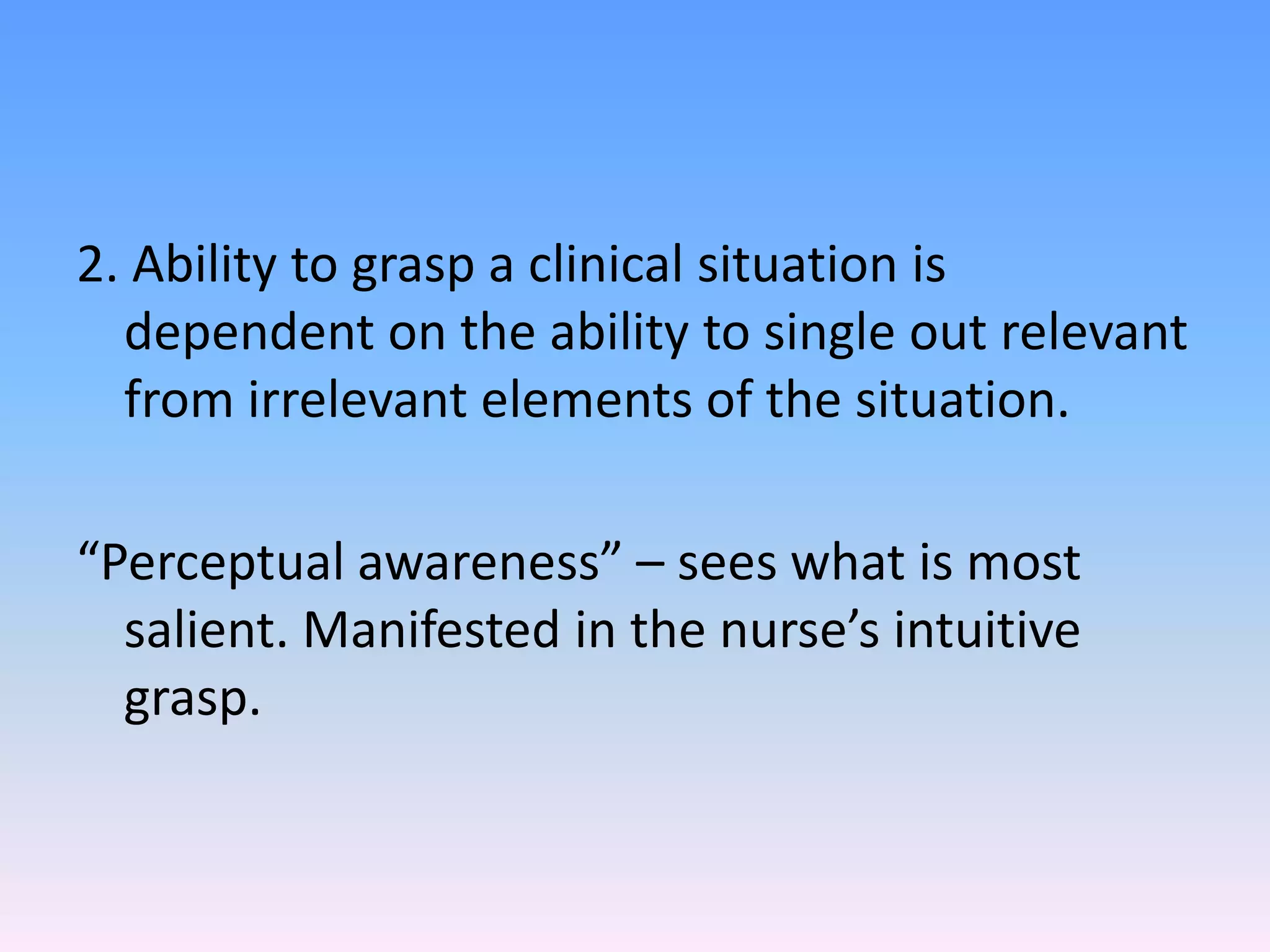 2. Ability to grasp a clinical situation is
dependent on the ability to single out relevant
from irrelevant elements of the situation.
“Perceptual awareness” – sees what is most
salient. Manifested in the nurse’s intuitive
grasp.
 
