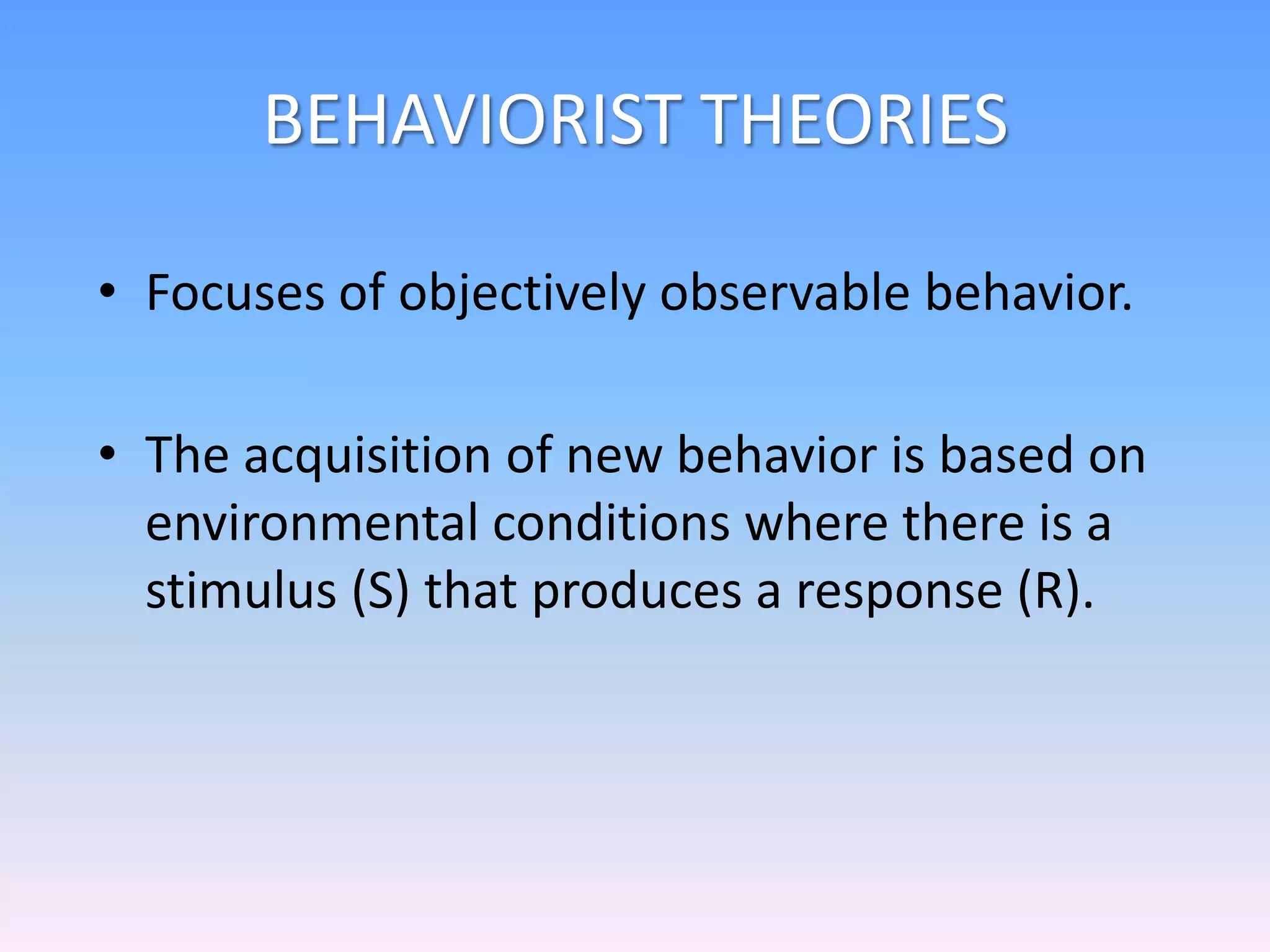 BEHAVIORIST THEORIES
• Focuses of objectively observable behavior.
• The acquisition of new behavior is based on
environmental conditions where there is a
stimulus (S) that produces a response (R).
 