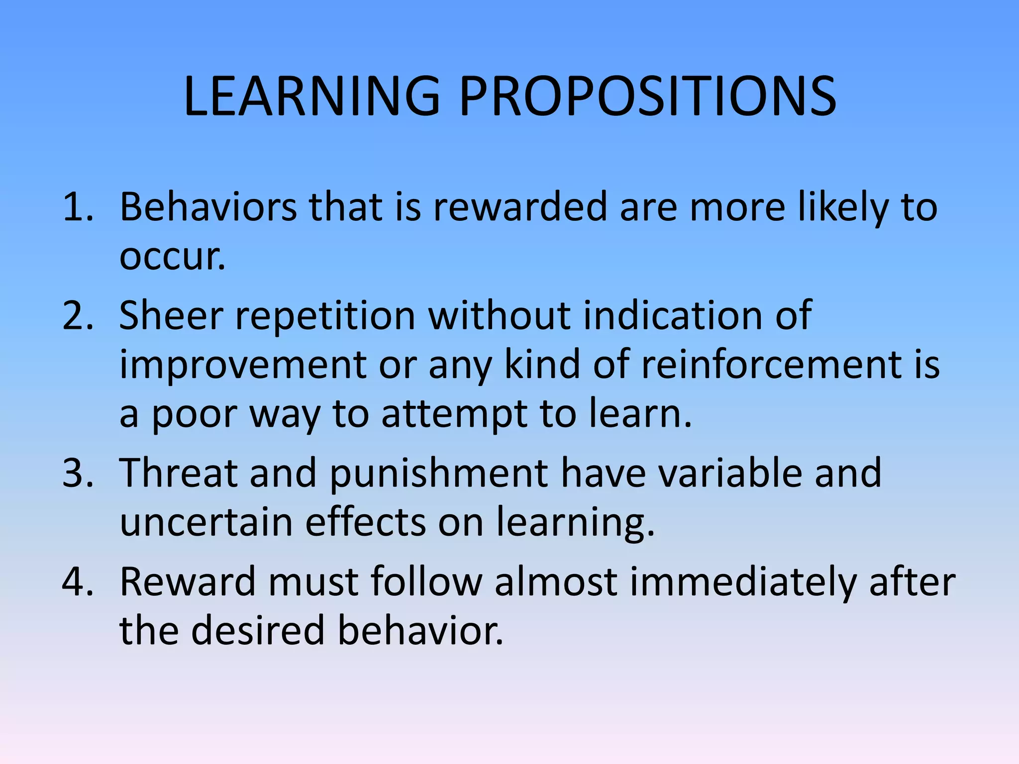 LEARNING PROPOSITIONS
1. Behaviors that is rewarded are more likely to
occur.
2. Sheer repetition without indication of
improvement or any kind of reinforcement is
a poor way to attempt to learn.
3. Threat and punishment have variable and
uncertain effects on learning.
4. Reward must follow almost immediately after
the desired behavior.
 