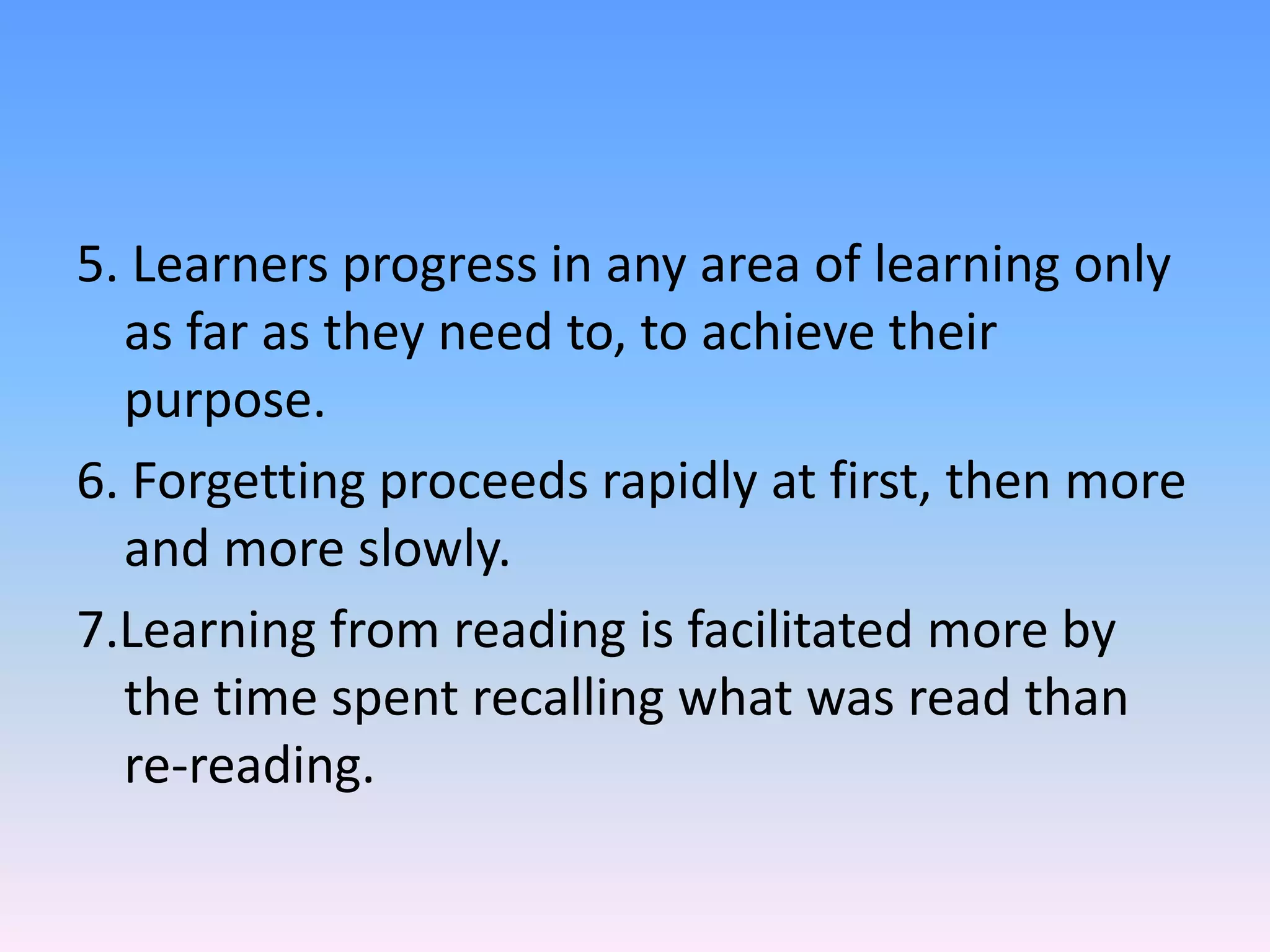 5. Learners progress in any area of learning only
as far as they need to, to achieve their
purpose.
6. Forgetting proceeds rapidly at first, then more
and more slowly.
7.Learning from reading is facilitated more by
the time spent recalling what was read than
re-reading.
 