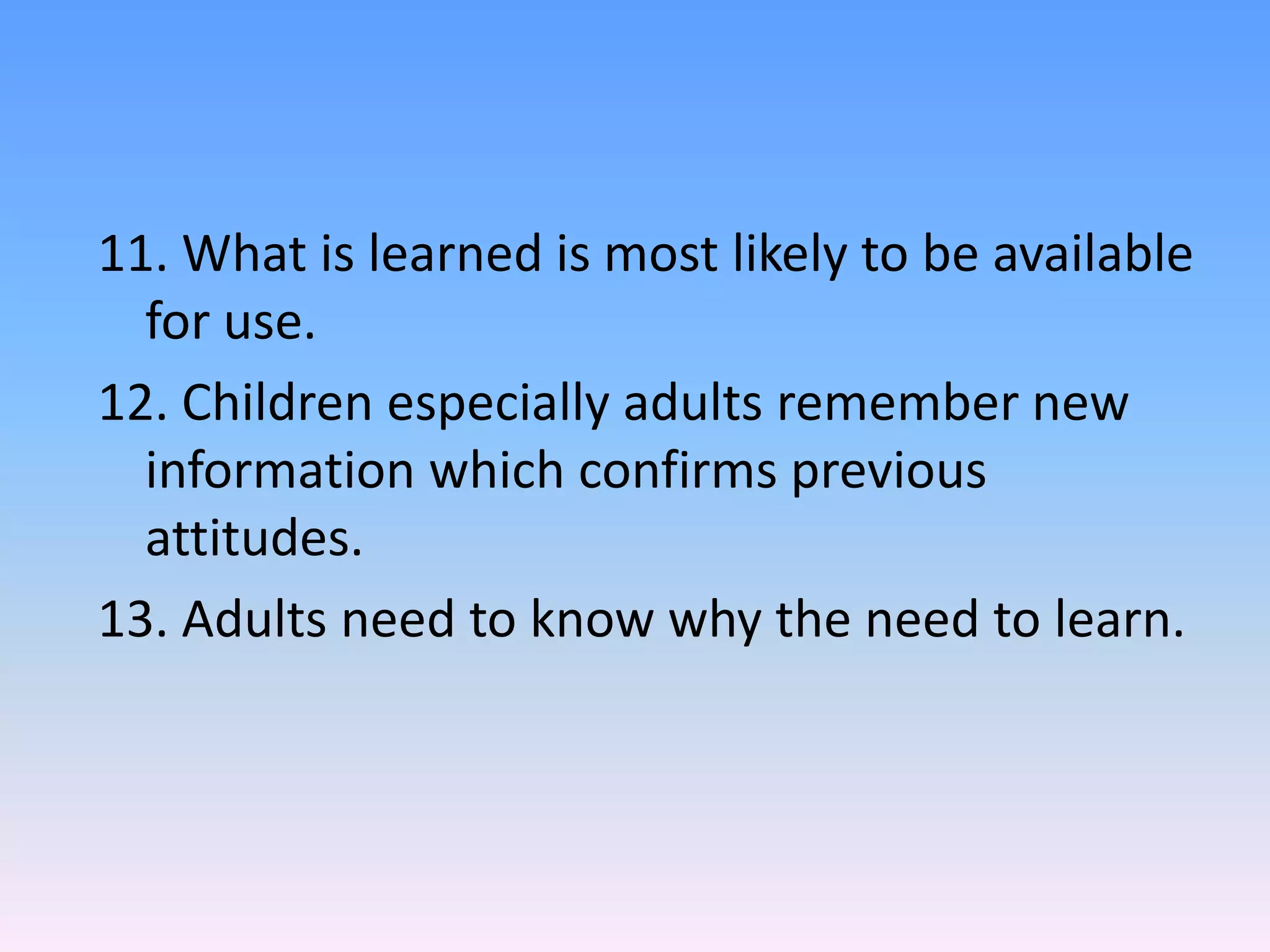 11. What is learned is most likely to be available
for use.
12. Children especially adults remember new
information which confirms previous
attitudes.
13. Adults need to know why the need to learn.
 