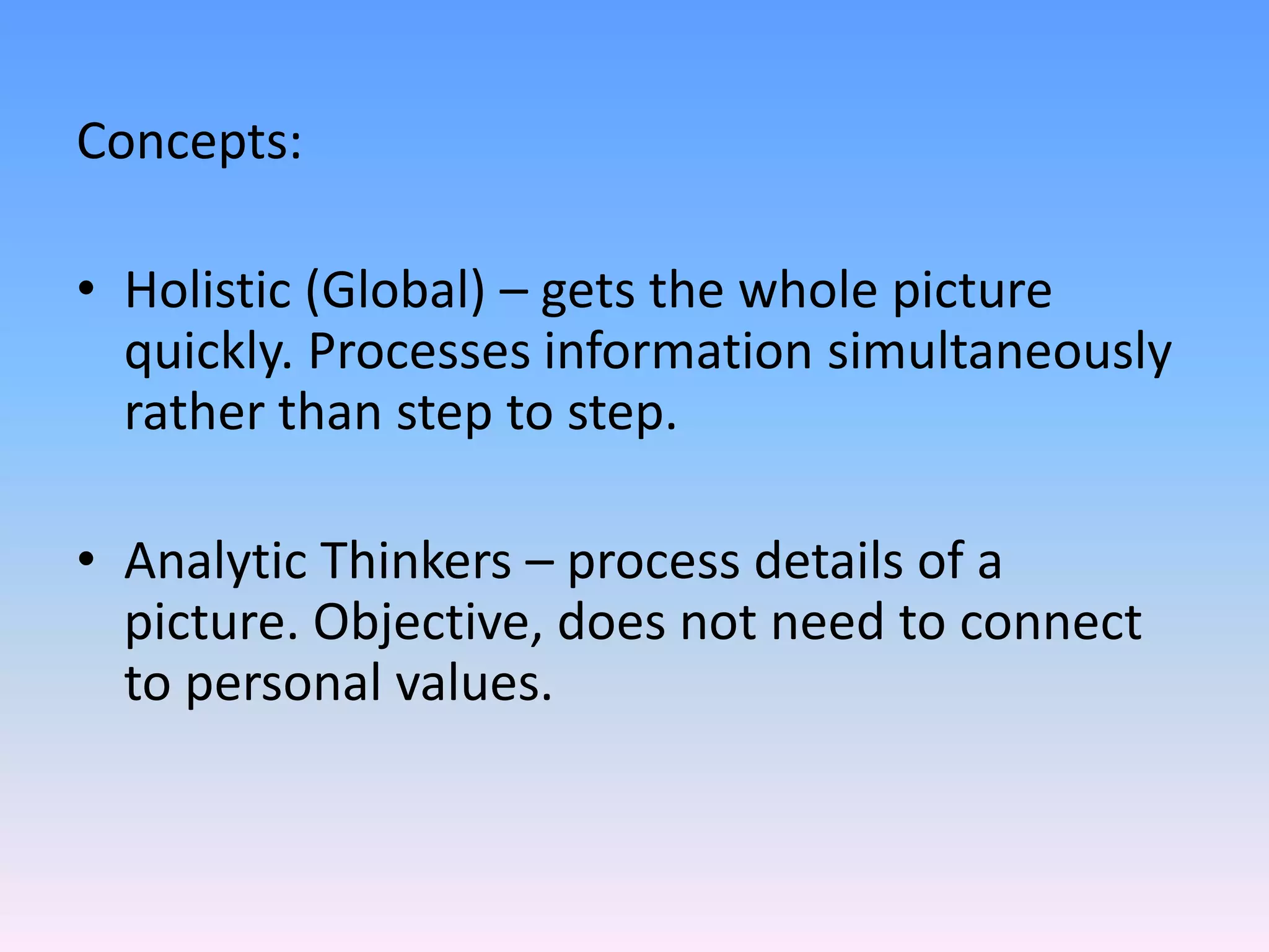 Concepts:
• Holistic (Global) – gets the whole picture
quickly. Processes information simultaneously
rather than step to step.
• Analytic Thinkers – process details of a
picture. Objective, does not need to connect
to personal values.
 