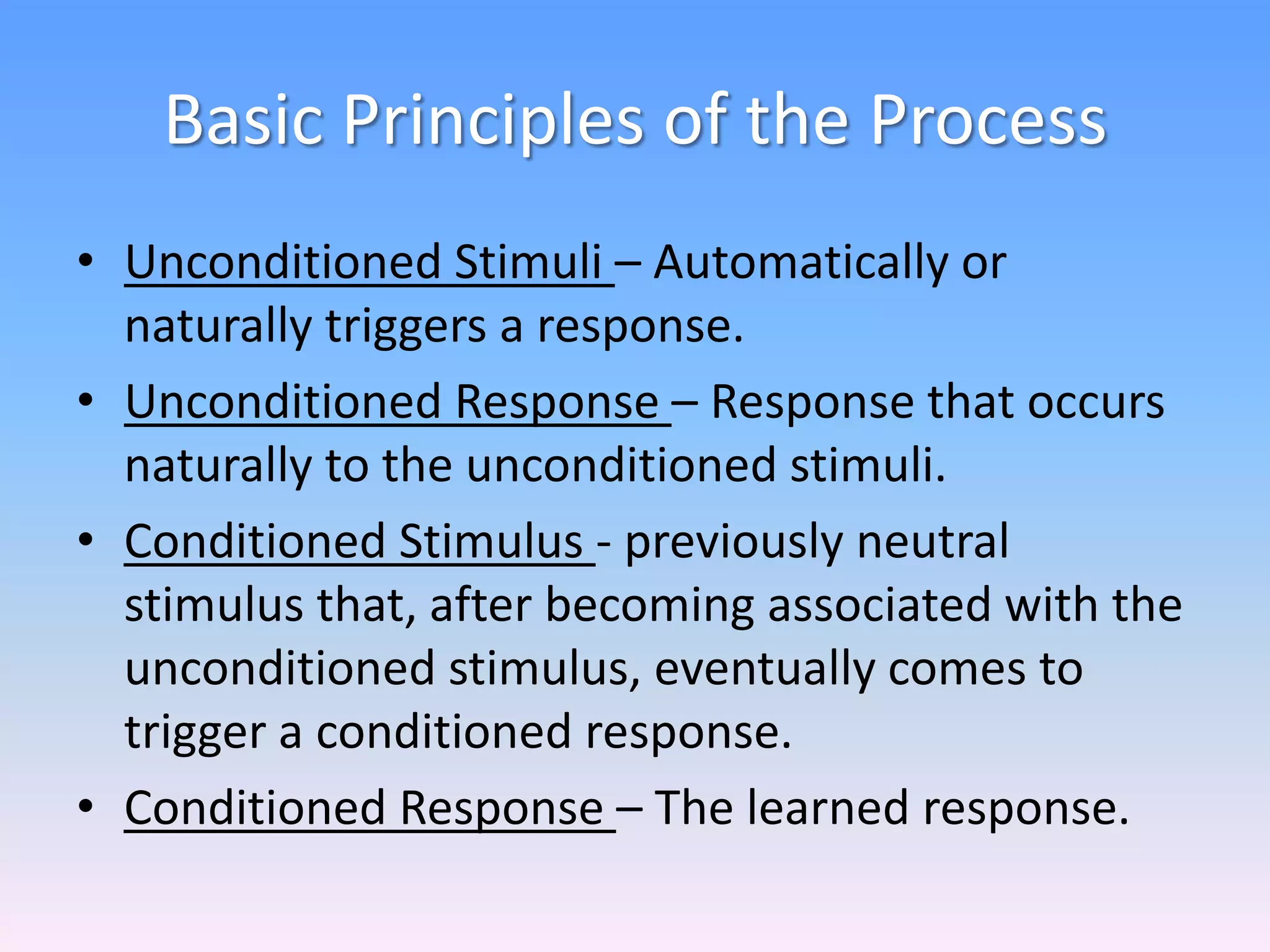 Basic Principles of the Process
• Unconditioned Stimuli – Automatically or
naturally triggers a response.
• Unconditioned Response – Response that occurs
naturally to the unconditioned stimuli.
• Conditioned Stimulus - previously neutral
stimulus that, after becoming associated with the
unconditioned stimulus, eventually comes to
trigger a conditioned response.
• Conditioned Response – The learned response.
 