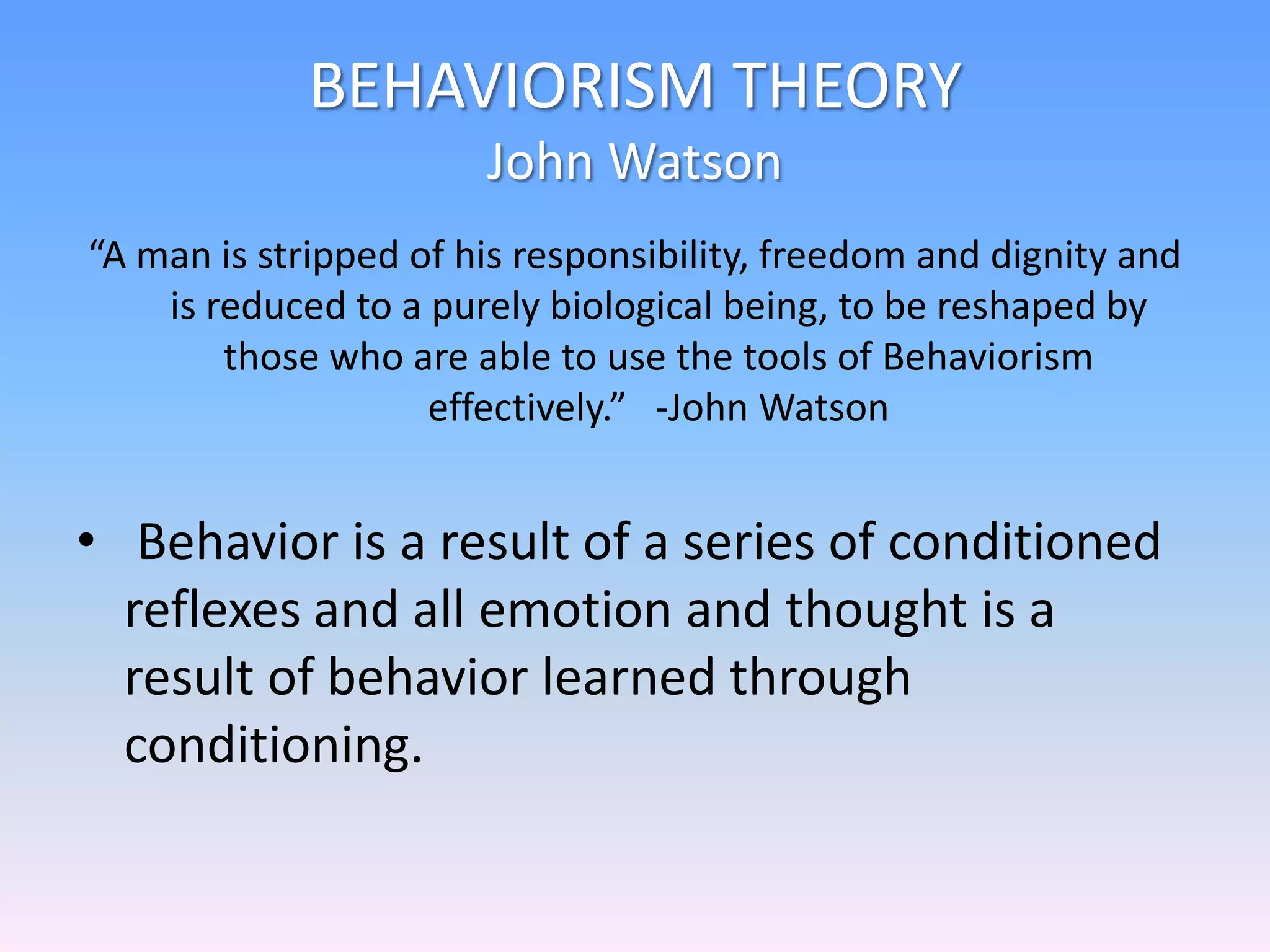 BEHAVIORISM THEORY
John Watson
“A man is stripped of his responsibility, freedom and dignity and
is reduced to a purely biological being, to be reshaped by
those who are able to use the tools of Behaviorism
effectively.” -John Watson
• Behavior is a result of a series of conditioned
reflexes and all emotion and thought is a
result of behavior learned through
conditioning.
 
