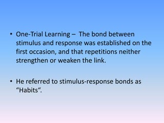• One-Trial Learning – The bond between
stimulus and response was established on the
first occasion, and that repetitions neither
strengthen or weaken the link.
• He referred to stimulus-response bonds as
“Habits“.
 
