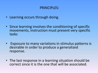 PRINCIPLES:
• Learning occurs through doing.
• Since learning involves the conditioning of specific
movements, instruction must present very specific
tasks
• Exposure to many variations in stimulus patterns is
desirable in order to produce a generalized
response.
• The last response in a learning situation should be
correct since it is the one that will be associated.
 
