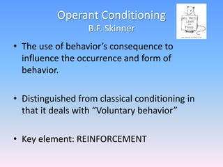 Operant Conditioning
B.F. Skinner
• The use of behavior’s consequence to
influence the occurrence and form of
behavior.
• Distinguished from classical conditioning in
that it deals with “Voluntary behavior”
• Key element: REINFORCEMENT
 
