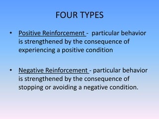 FOUR TYPES
• Positive Reinforcement - particular behavior
is strengthened by the consequence of
experiencing a positive condition
• Negative Reinforcement - particular behavior
is strengthened by the consequence of
stopping or avoiding a negative condition.
 
