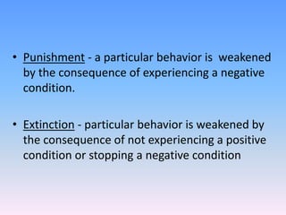 • Punishment - a particular behavior is weakened
by the consequence of experiencing a negative
condition.
• Extinction - particular behavior is weakened by
the consequence of not experiencing a positive
condition or stopping a negative condition
 