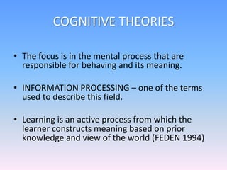 COGNITIVE THEORIES
• The focus is in the mental process that are
responsible for behaving and its meaning.
• INFORMATION PROCESSING – one of the terms
used to describe this field.
• Learning is an active process from which the
learner constructs meaning based on prior
knowledge and view of the world (FEDEN 1994)
 