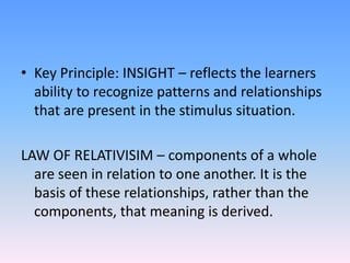 • Key Principle: INSIGHT – reflects the learners
ability to recognize patterns and relationships
that are present in the stimulus situation.
LAW OF RELATIVISIM – components of a whole
are seen in relation to one another. It is the
basis of these relationships, rather than the
components, that meaning is derived.
 