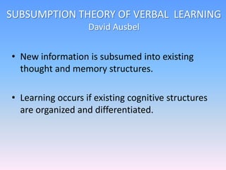 SUBSUMPTION THEORY OF VERBAL LEARNING
David Ausbel
• New information is subsumed into existing
thought and memory structures.
• Learning occurs if existing cognitive structures
are organized and differentiated.
 