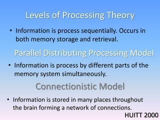 Levels of Processing Theory
• Information is process sequentially. Occurs in
both memory storage and retrieval.
Connectionistic Model
Parallel Distributing Processing Model
• Information is process by different parts of the
memory system simultaneously.
• Information is stored in many places throughout
the brain forming a network of connections.
HUITT 2000
 
