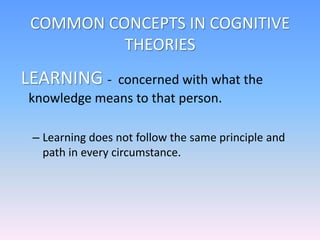 COMMON CONCEPTS IN COGNITIVE
THEORIES
LEARNING - concerned with what the
knowledge means to that person.
– Learning does not follow the same principle and
path in every circumstance.
 