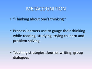METACOGNITION
• “Thinking about one’s thinking.”
• Process learners use to gauge their thinking
while reading, studying, trying to learn and
problem solving.
• Teaching strategies: Journal writing, group
dialogues
 