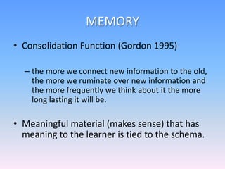 MEMORY
• Consolidation Function (Gordon 1995)
– the more we connect new information to the old,
the more we ruminate over new information and
the more frequently we think about it the more
long lasting it will be.
• Meaningful material (makes sense) that has
meaning to the learner is tied to the schema.
 
