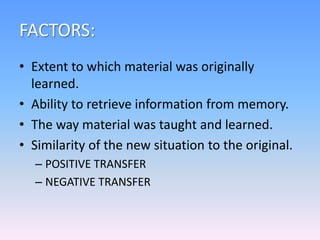 FACTORS:
• Extent to which material was originally
learned.
• Ability to retrieve information from memory.
• The way material was taught and learned.
• Similarity of the new situation to the original.
– POSITIVE TRANSFER
– NEGATIVE TRANSFER
 