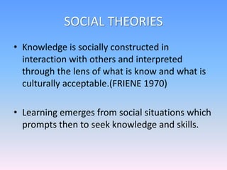 SOCIAL THEORIES
• Knowledge is socially constructed in
interaction with others and interpreted
through the lens of what is know and what is
culturally acceptable.(FRIENE 1970)
• Learning emerges from social situations which
prompts then to seek knowledge and skills.
 