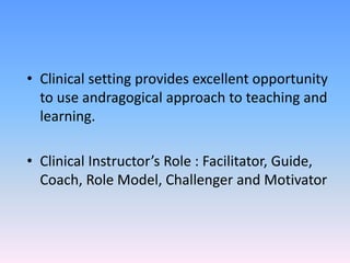 • Clinical setting provides excellent opportunity
to use andragogical approach to teaching and
learning.
• Clinical Instructor’s Role : Facilitator, Guide,
Coach, Role Model, Challenger and Motivator
 
