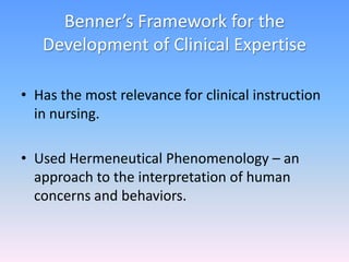 Benner’s Framework for the
Development of Clinical Expertise
• Has the most relevance for clinical instruction
in nursing.
• Used Hermeneutical Phenomenology – an
approach to the interpretation of human
concerns and behaviors.
 