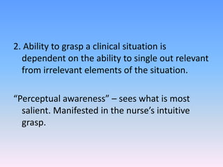 2. Ability to grasp a clinical situation is
dependent on the ability to single out relevant
from irrelevant elements of the situation.
“Perceptual awareness” – sees what is most
salient. Manifested in the nurse’s intuitive
grasp.
 