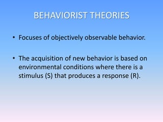 BEHAVIORIST THEORIES
• Focuses of objectively observable behavior.
• The acquisition of new behavior is based on
environmental conditions where there is a
stimulus (S) that produces a response (R).
 
