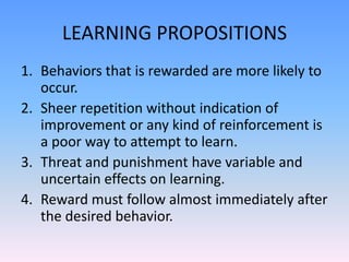 LEARNING PROPOSITIONS
1. Behaviors that is rewarded are more likely to
occur.
2. Sheer repetition without indication of
improvement or any kind of reinforcement is
a poor way to attempt to learn.
3. Threat and punishment have variable and
uncertain effects on learning.
4. Reward must follow almost immediately after
the desired behavior.
 