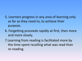 5. Learners progress in any area of learning only
as far as they need to, to achieve their
purpose.
6. Forgetting proceeds rapidly at first, then more
and more slowly.
7.Learning from reading is facilitated more by
the time spent recalling what was read than
re-reading.
 
