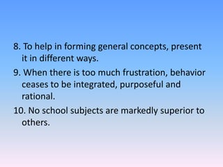 8. To help in forming general concepts, present
it in different ways.
9. When there is too much frustration, behavior
ceases to be integrated, purposeful and
rational.
10. No school subjects are markedly superior to
others.
 