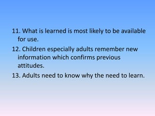 11. What is learned is most likely to be available
for use.
12. Children especially adults remember new
information which confirms previous
attitudes.
13. Adults need to know why the need to learn.
 