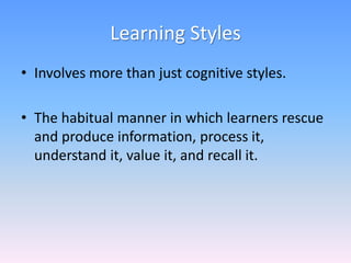 Learning Styles
• Involves more than just cognitive styles.
• The habitual manner in which learners rescue
and produce information, process it,
understand it, value it, and recall it.
 