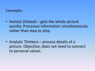 Concepts:
• Holistic (Global) – gets the whole picture
quickly. Processes information simultaneously
rather than step to step.
• Analytic Thinkers – process details of a
picture. Objective, does not need to connect
to personal values.
 