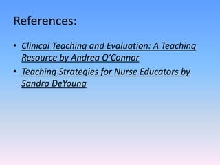 References:
• Clinical Teaching and Evaluation: A Teaching
Resource by Andrea O’Connor
• Teaching Strategies for Nurse Educators by
Sandra DeYoung
 