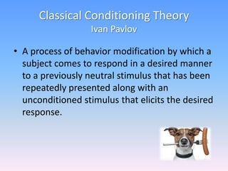 Classical Conditioning Theory
Ivan Pavlov
• A process of behavior modification by which a
subject comes to respond in a desired manner
to a previously neutral stimulus that has been
repeatedly presented along with an
unconditioned stimulus that elicits the desired
response.
 