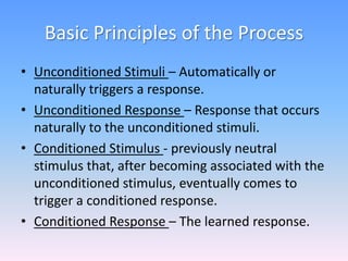 Basic Principles of the Process
• Unconditioned Stimuli – Automatically or
naturally triggers a response.
• Unconditioned Response – Response that occurs
naturally to the unconditioned stimuli.
• Conditioned Stimulus - previously neutral
stimulus that, after becoming associated with the
unconditioned stimulus, eventually comes to
trigger a conditioned response.
• Conditioned Response – The learned response.
 