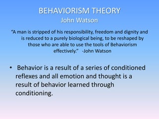 BEHAVIORISM THEORY
John Watson
“A man is stripped of his responsibility, freedom and dignity and
is reduced to a purely biological being, to be reshaped by
those who are able to use the tools of Behaviorism
effectively.” -John Watson
• Behavior is a result of a series of conditioned
reflexes and all emotion and thought is a
result of behavior learned through
conditioning.
 
