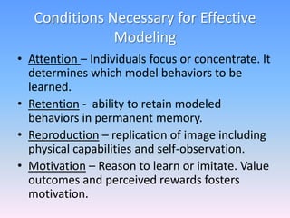 Conditions Necessary for Effective
Modeling
• Attention – Individuals focus or concentrate. It
determines which model beha...