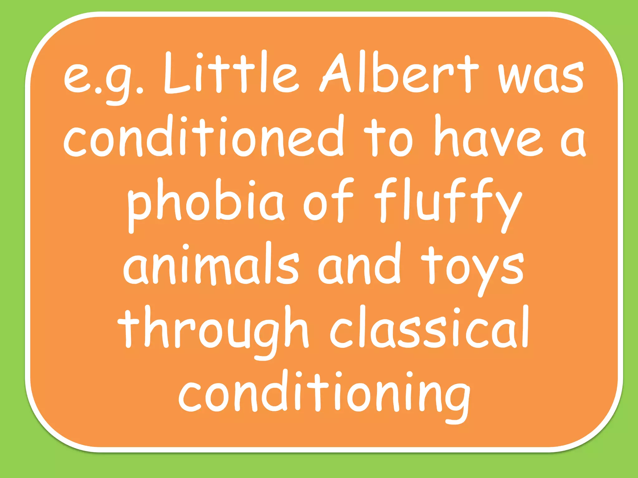 e.g. Little Albert was
conditioned to have a
phobia of fluffy
animals and toys
through classical
conditioning

 