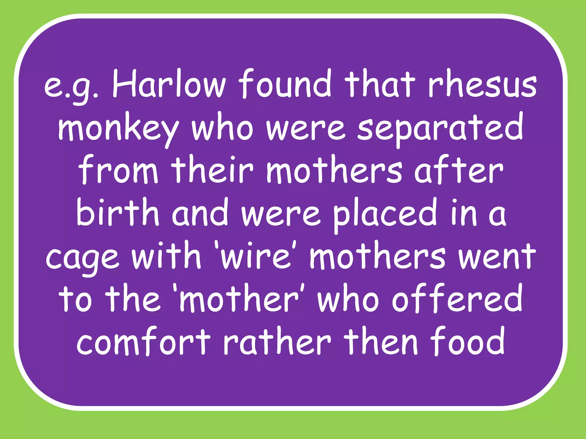 e.g. Harlow found that rhesus
monkey who were separated
from their mothers after
birth and were placed in a
cage with ‘wire’ mothers went
to the ‘mother’ who offered
comfort rather then food

 