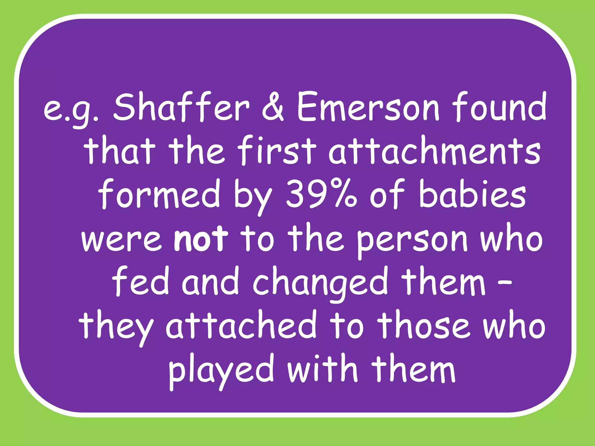 e.g. Shaffer & Emerson found
that the first attachments
formed by 39% of babies
were not to the person who
fed and changed them –
they attached to those who
played with them

 
