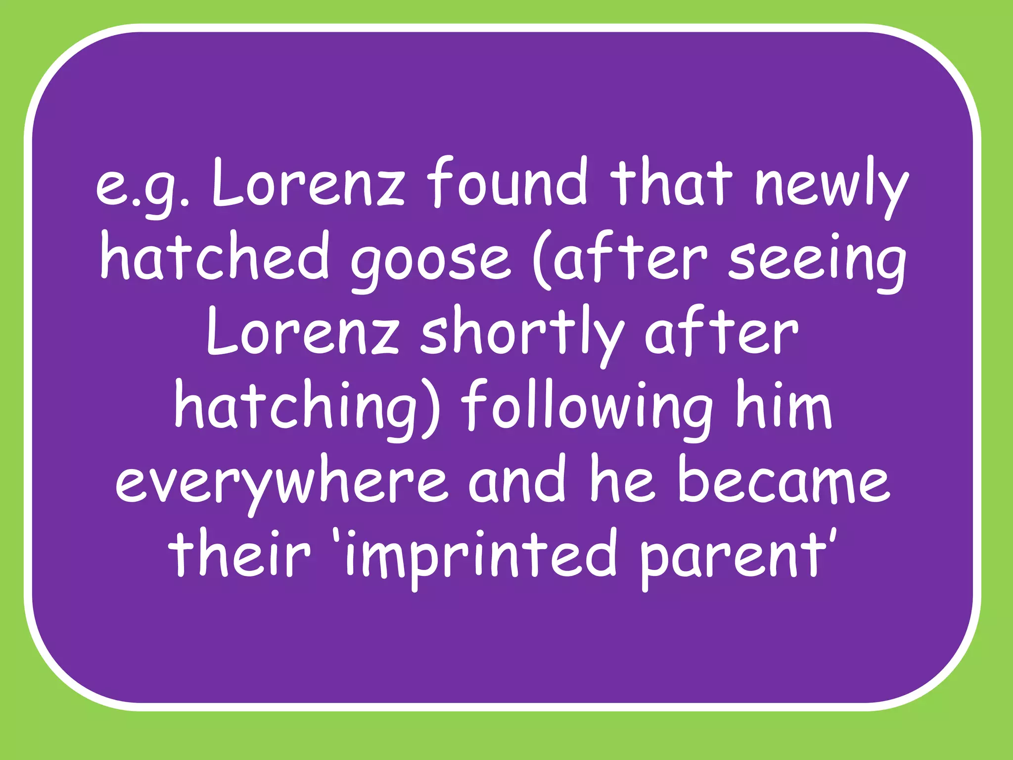 e.g. Lorenz found that newly
hatched goose (after seeing
Lorenz shortly after
hatching) following him
everywhere and he became
their ‘imprinted parent’

 
