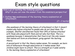 Exam style questions
Have a go at marking the following question –
Why? So you can view the answer from the examiners perspective!
2. Outline two weaknesses of the learning theory explanation of
attachment.

(2 + 2 marks)

One weakness of the learning theory of attachment is that it doesn’t
explain why babies attached to people who do not feed them. For
example, Shaffer and Emerson found that 39% of babies attached
with those who played with them and not who fed them. This is a
weakness because it demonstrates that food is not the only reason
that babies will form an attachment, going against the learning
theory.
A second point is that the theory makes sense. For example, we learn
lots of behaviours through association so it makes sense that
children might learn to attach. This is a strength as it adds validity
to the learning theory explanation of attachment

 