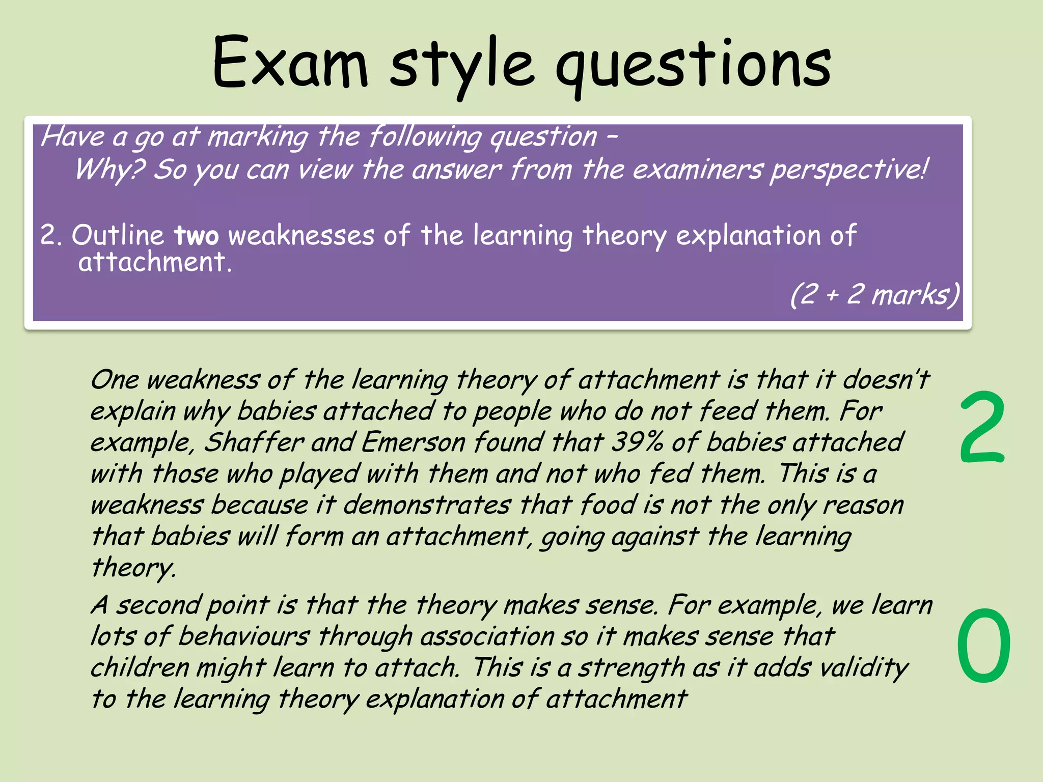 Exam style questions
Have a go at marking the following question –
Why? So you can view the answer from the examiners perspective!
2. Outline two weaknesses of the learning theory explanation of
attachment.

(2 + 2 marks)

One weakness of the learning theory of attachment is that it doesn’t
explain why babies attached to people who do not feed them. For
example, Shaffer and Emerson found that 39% of babies attached
with those who played with them and not who fed them. This is a
weakness because it demonstrates that food is not the only reason
that babies will form an attachment, going against the learning
theory.
A second point is that the theory makes sense. For example, we learn
lots of behaviours through association so it makes sense that
children might learn to attach. This is a strength as it adds validity
to the learning theory explanation of attachment

2

0

 
