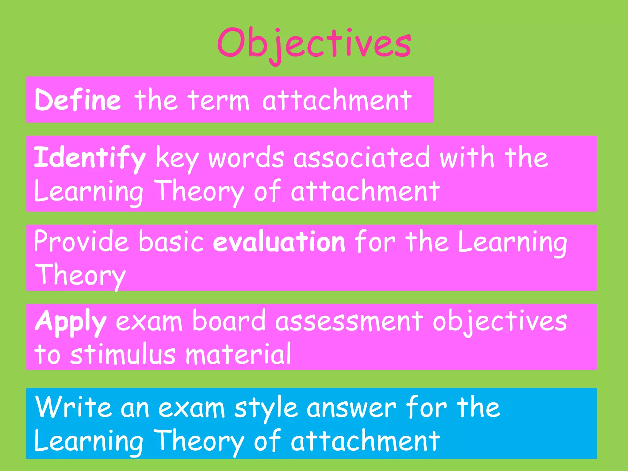 Objectives
Define the term attachment

Identify key words associated with the
Learning Theory of attachment
Provide basic evaluation for the Learning
Theory

Apply exam board assessment objectives
to stimulus material
Write an exam style answer for the
Learning Theory of attachment

 